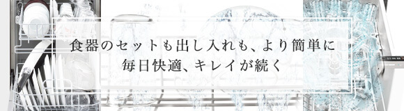最新ビルトイン食洗機で、食器セットも出し入れも、より簡単に。毎日快適、キレイが続く