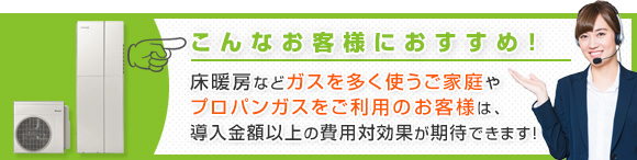 こんなお客様におすすめ!:床暖房などガスを多く使うご家庭やプロパンガスをご利用のお客様は、導入金額以上の費用対効果が期待できます!
