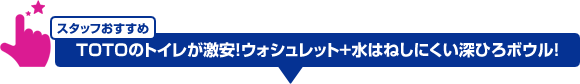 スタッフおすすめ:TOTOが激安!ウォシュレット+水はねしにくい深ひろボウル!