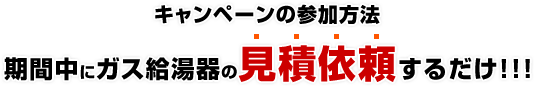 キャンペーンの参加方法:期間中にガス給湯器の見積依頼をするだけ!!!