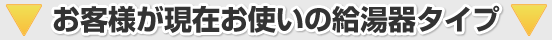 お客様が現在お使いの給湯器タイプ